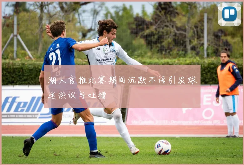 湖人官推比赛期间沉默不语引发球迷热议与吐槽