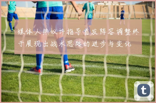 媒体人热议许指导首发阵容调整终于展现出战术思路的进步与变化