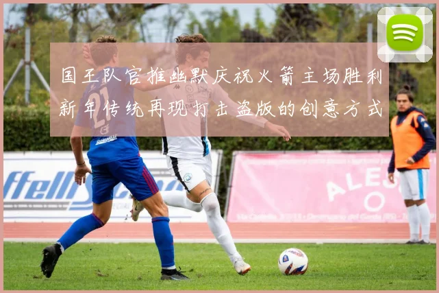 国王队官推幽默庆祝火箭主场胜利新年传统再现打击盗版的创意方式