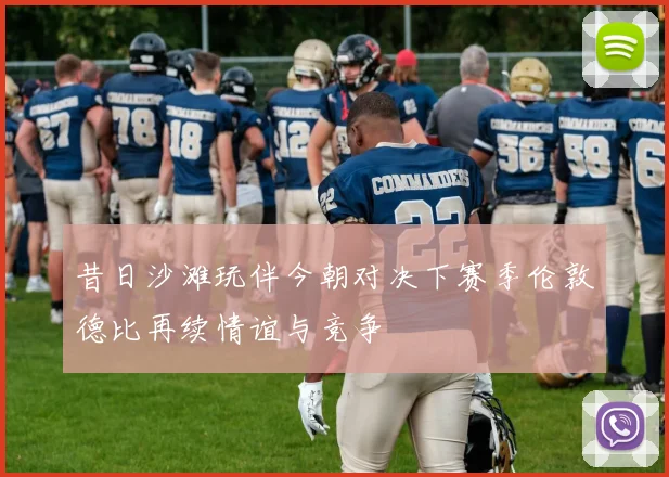 昔日沙滩玩伴今朝对决下赛季伦敦德比再续情谊与竞争