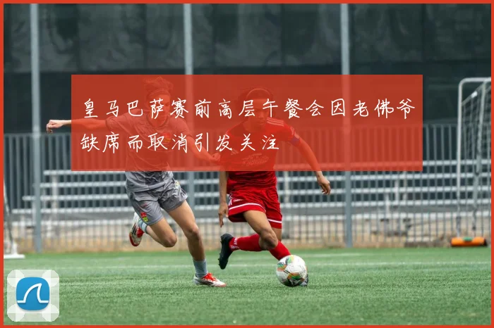 皇马巴萨赛前高层午餐会因老佛爷缺席而取消引发关注