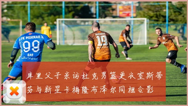 库里父子亲访杜克男篮更衣室斯蒂芬与新星卡梅隆布泽尔同框合影
