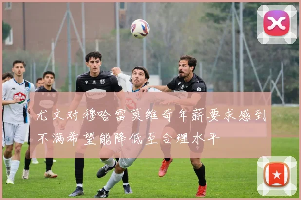 尤文对穆哈雷莫维奇年薪要求感到不满希望能降低至合理水平