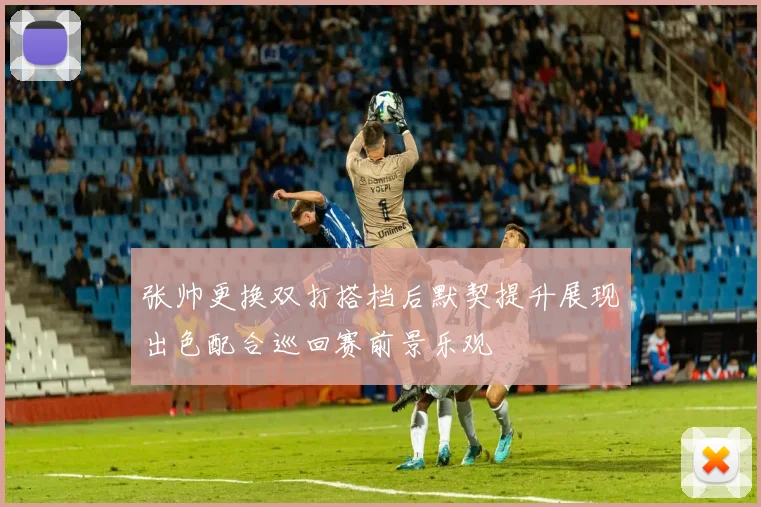 张帅更换双打搭档后默契提升展现出色配合巡回赛前景乐观