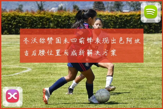 齐沃称赞国米四前锋表现出色阿坎吉后腰位置或成新解决方案