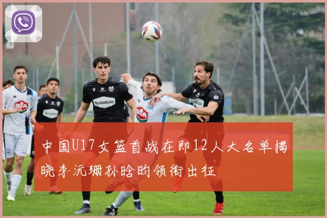 中国U17女篮首战在即12人大名单揭晓李沅珊孙晗昀领衔出征