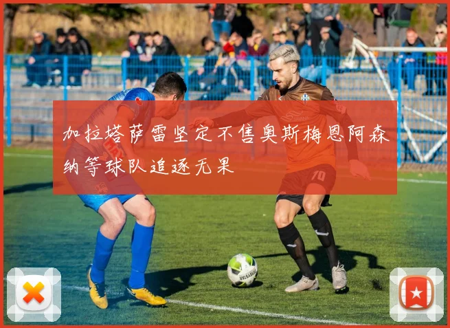 加拉塔萨雷坚定不售奥斯梅恩阿森纳等球队追逐无果