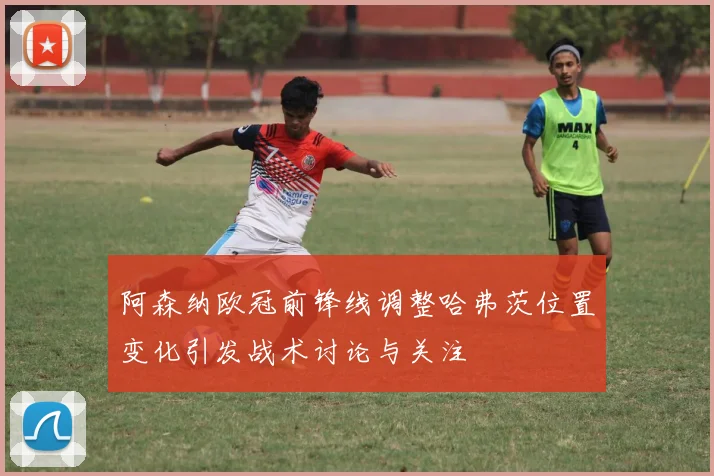 阿森纳欧冠前锋线调整哈弗茨位置变化引发战术讨论与关注
