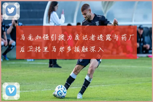 马竞加强引援力度记者透露与药厂后卫格里马尔多接触深入