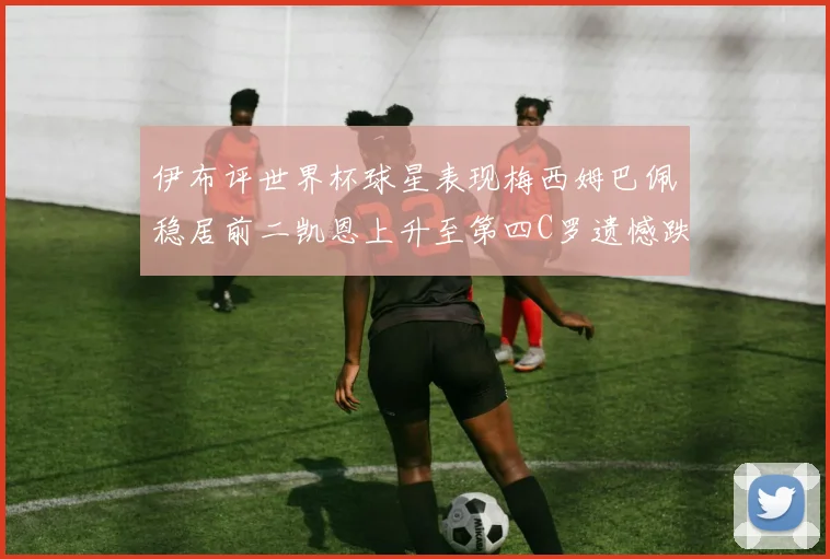 伊布评世界杯球星表现梅西姆巴佩稳居前二凯恩上升至第四C罗遗憾跌出前十