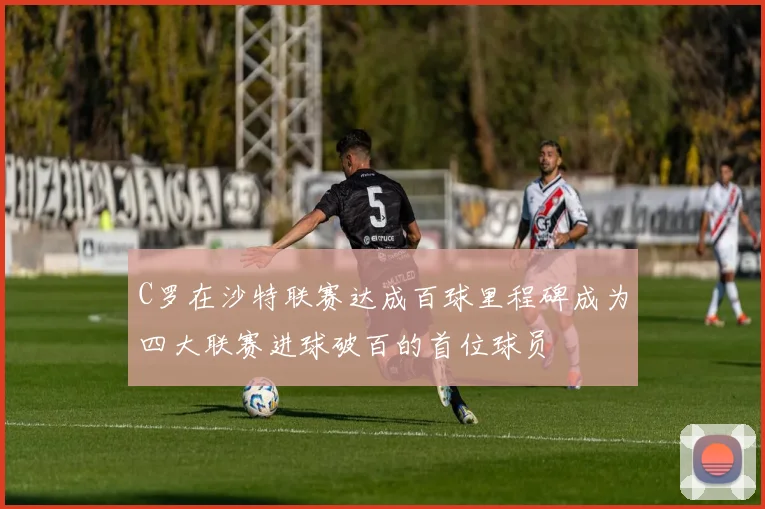 C罗在沙特联赛达成百球里程碑成为四大联赛进球破百的首位球员