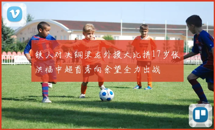 铁人对决铜梁龙外援大比拼17岁张洪福中超首秀向余望全力出战