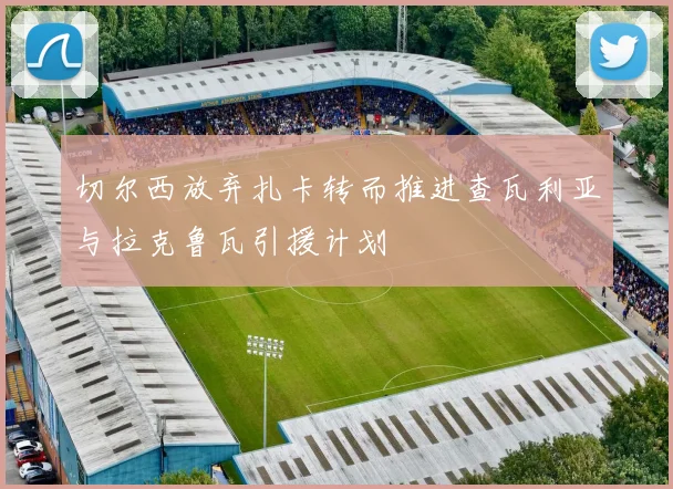 切尔西放弃扎卡转而推进查瓦利亚与拉克鲁瓦引援计划