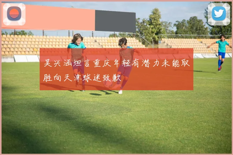 吴兴涵坦言重庆年轻有潜力未能取胜向天津球迷致歉