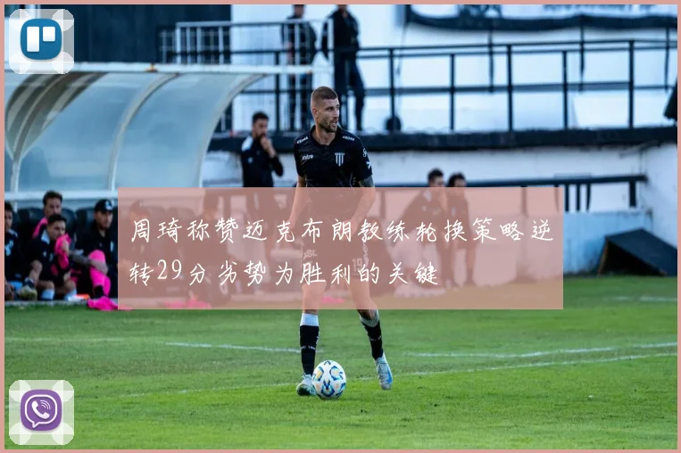 周琦称赞迈克布朗教练轮换策略逆转29分劣势为胜利的关键