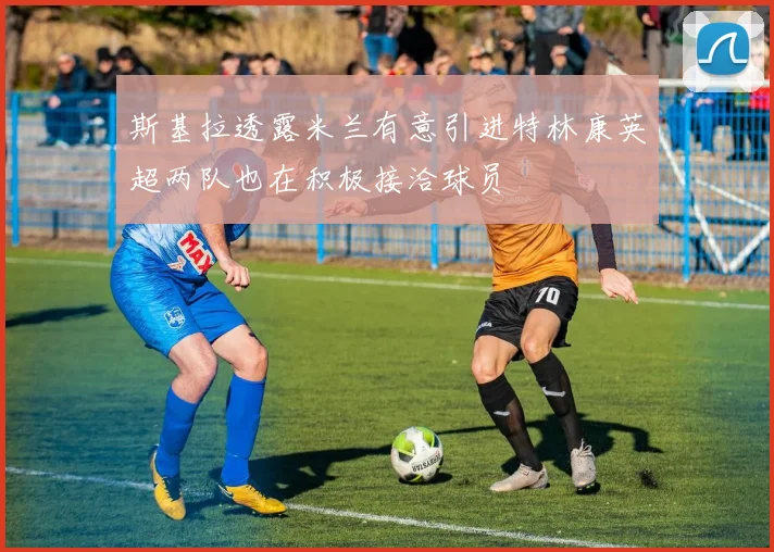 斯基拉透露米兰有意引进特林康英超两队也在积极接洽球员