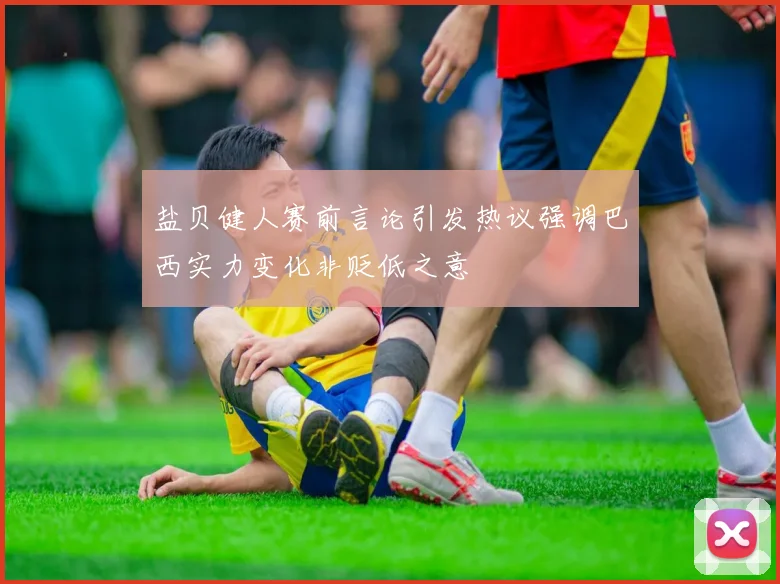 盐贝健人赛前言论引发热议强调巴西实力变化非贬低之意