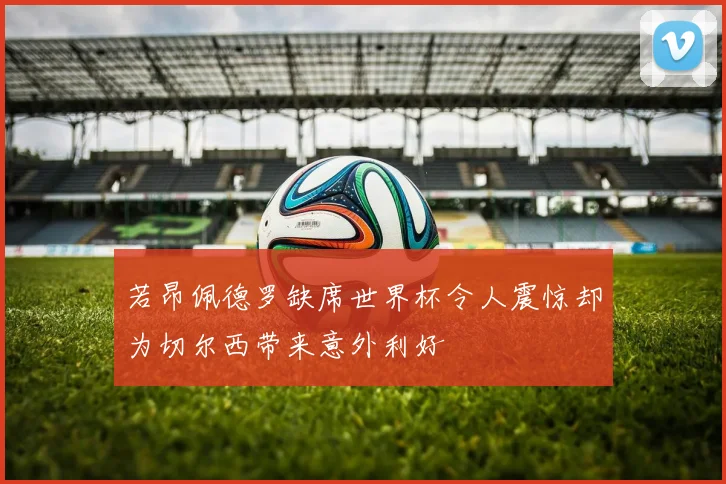若昂佩德罗缺席世界杯令人震惊却为切尔西带来意外利好