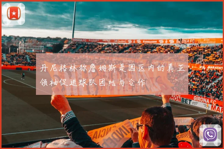 丹尼格林称詹姆斯是园区内的真正领袖促进球队团结与合作