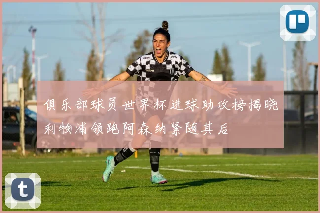 俱乐部球员世界杯进球助攻榜揭晓利物浦领跑阿森纳紧随其后