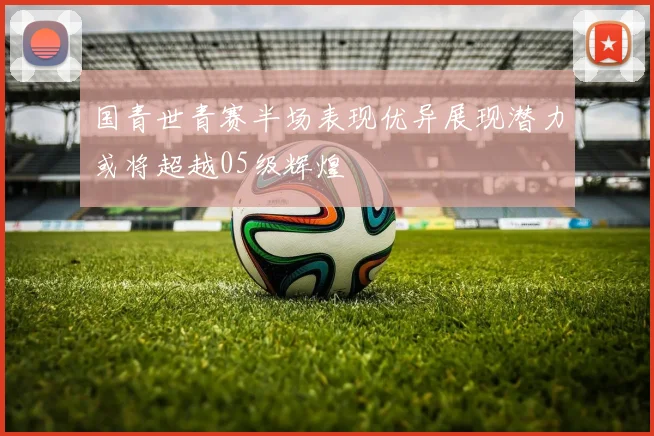 国青世青赛半场表现优异展现潜力或将超越05级辉煌