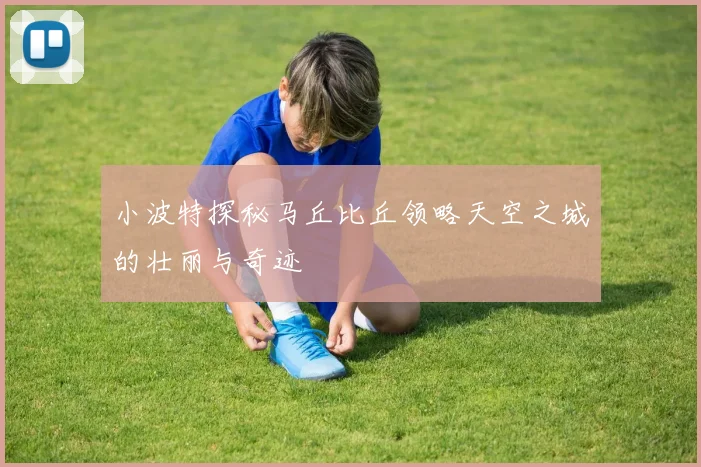 小波特探秘马丘比丘领略天空之城的壮丽与奇迹