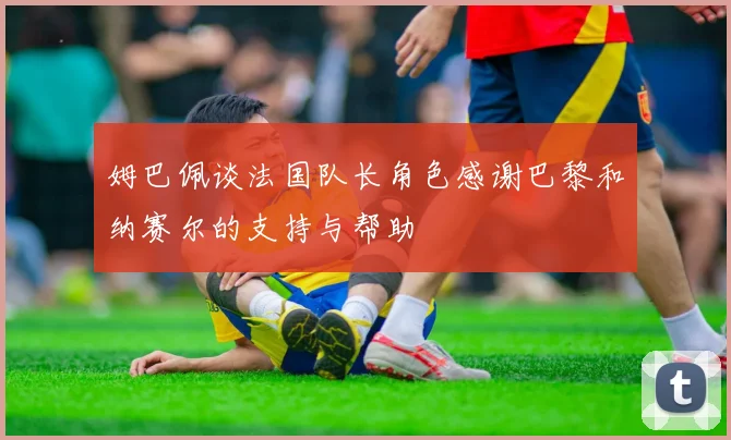 姆巴佩谈法国队长角色感谢巴黎和纳赛尔的支持与帮助