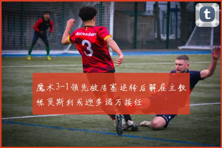 魔术3-1领先被活塞逆转后解雇主教练莫斯利或迎多诺万接任