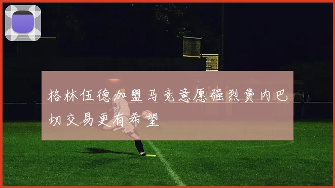 格林伍德加盟马竞意愿强烈费内巴切交易更有希望