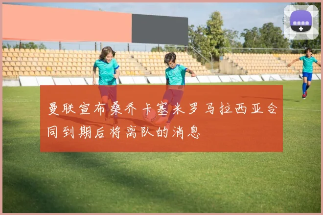 曼联宣布桑乔卡塞米罗马拉西亚合同到期后将离队的消息