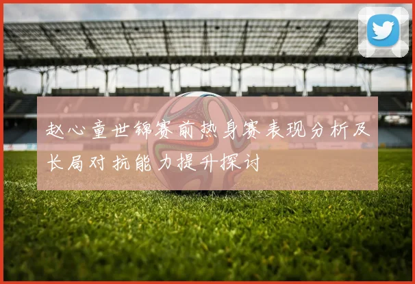 赵心童世锦赛前热身赛表现分析及长局对抗能力提升探讨